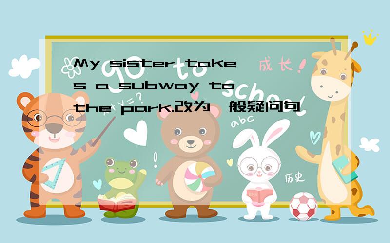 My sister takes a subway to the park.改为一般疑问句