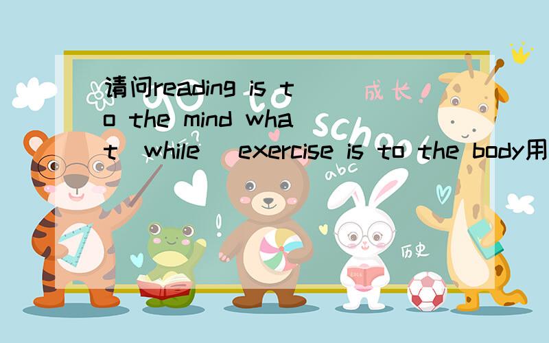 请问reading is to the mind what(while) exercise is to the body用什么引导词?是用what还是while?好像有一个句型是“A is to B what C is to D”而且what 和as可以互换?但是查到的谚语是while,所以有点乱= =