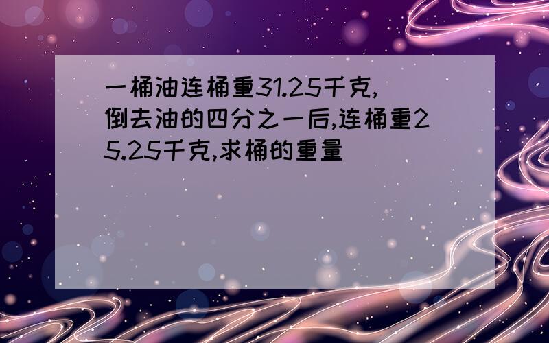 一桶油连桶重31.25千克,倒去油的四分之一后,连桶重25.25千克,求桶的重量