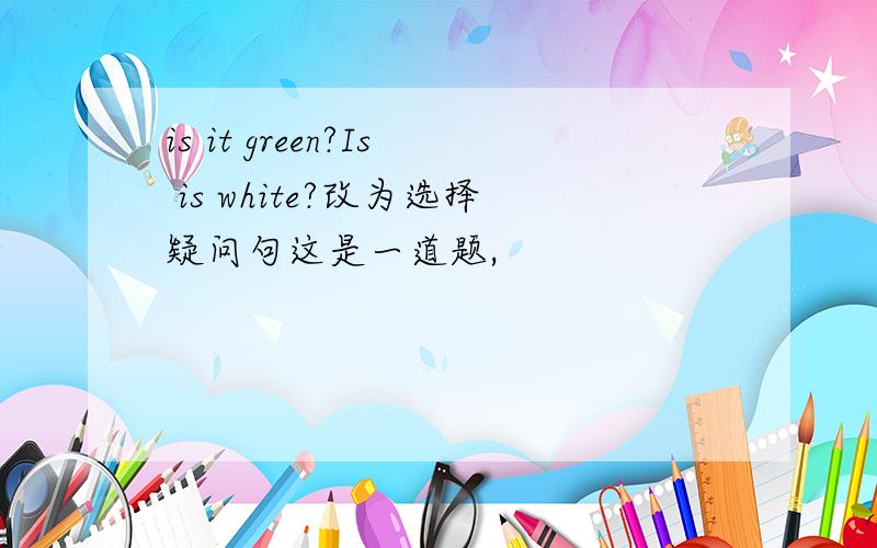 is it green?Is is white?改为选择疑问句这是一道题,