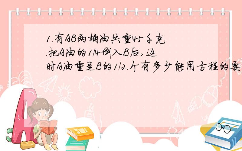 1.有AB两桶油共重45千克.把A油的1/4倒入B后,这时A油重是B的1/2.个有多少能用方程的要用要用一个X的方程