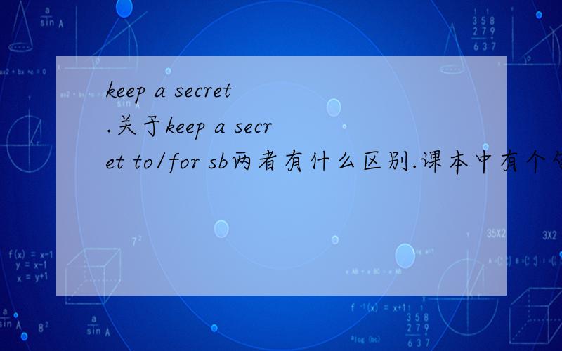 keep a secret .关于keep a secret to/for sb两者有什么区别.课本中有个句子叫Simon and Linda looked at each other.They kept their secret to themselves.