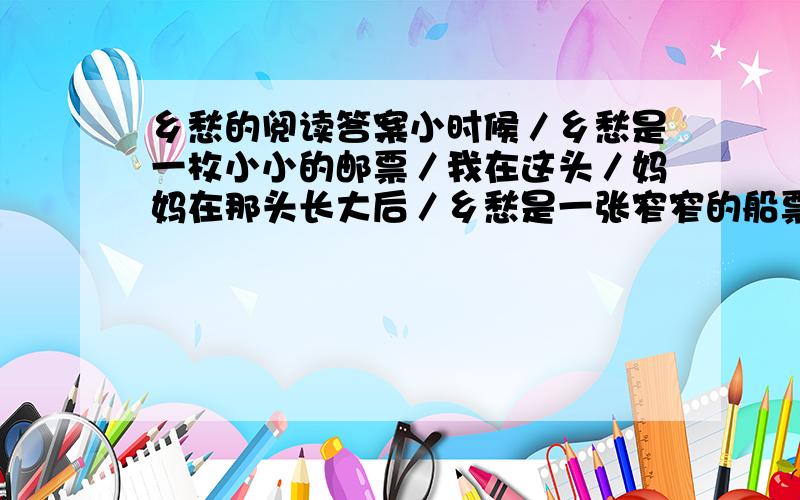 乡愁的阅读答案小时候／乡愁是一枚小小的邮票／我在这头／妈妈在那头长大后／乡愁是一张窄窄的船票／我在这头／新娘在那头 后来啊／乡愁是一方矮矮的坟墓／我在外头／母亲在里头