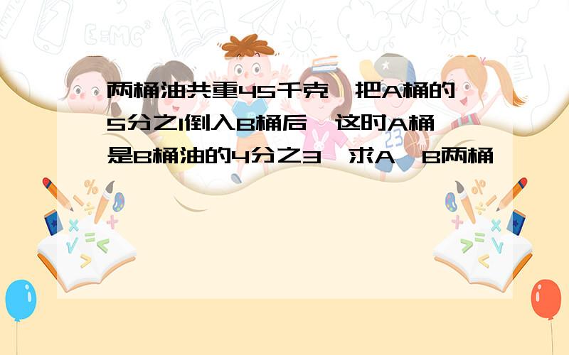 两桶油共重45千克,把A桶的5分之1倒入B桶后,这时A桶是B桶油的4分之3,求A,B两桶