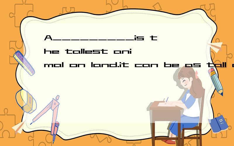 A_________is the tallest animal on land.it can be as tall as six meters（用合适的动物名称补全句子）