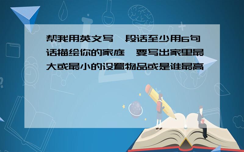 帮我用英文写一段话至少用6句话描绘你的家庭,要写出家里最大或最小的设置物品或是谁最高,