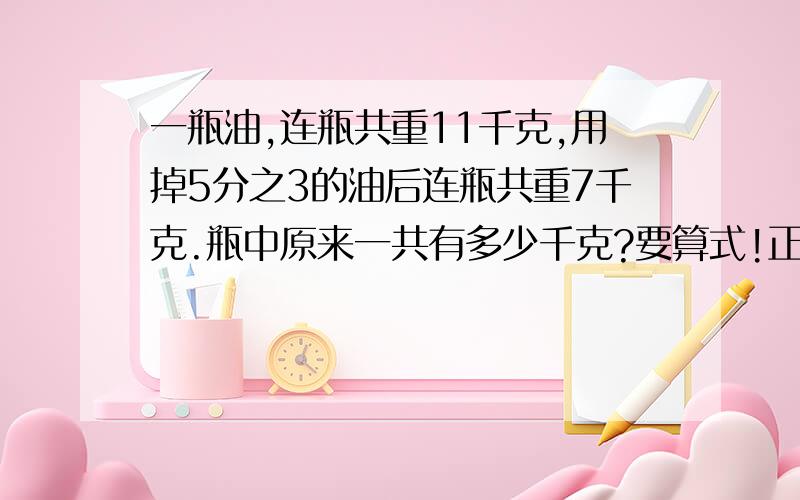 一瓶油,连瓶共重11千克,用掉5分之3的油后连瓶共重7千克.瓶中原来一共有多少千克?要算式!正确率要高!