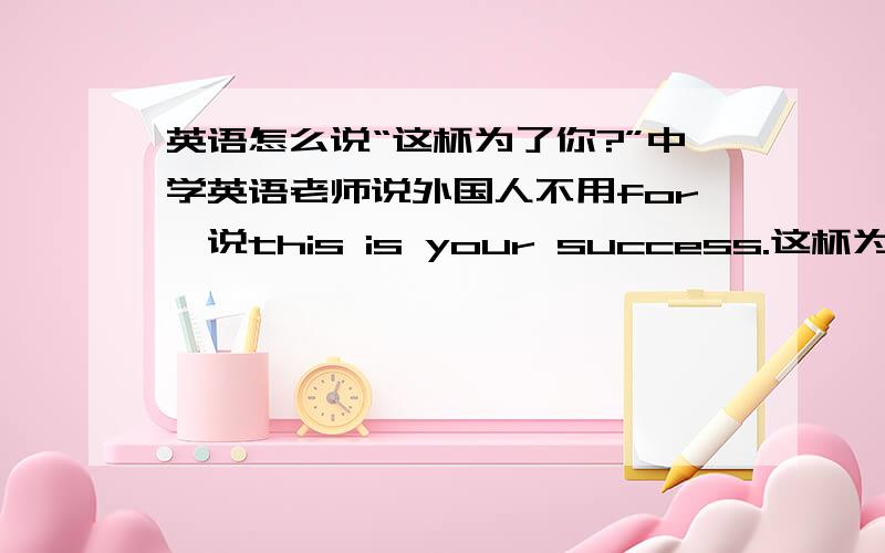 英语怎么说“这杯为了你?”中学英语老师说外国人不用for,说this is your success.这杯为了你的成功.我老爸71岁车祸死了.临死前在医院介绍我他的新老婆,30岁.才认识四个月就结婚了,有结婚证.律