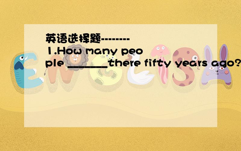 英语选择题-------- 1.How many people _______there fifty years ago?A.will B.will be C.were2.I will see you again_______.A.a day B.every day C.one day3.There is _______meat but________cakes on the plate.please have one.A.a little ,a few B.little ,