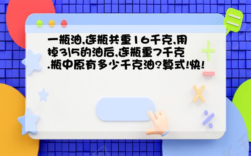 一瓶油,连瓶共重16千克,用掉3\5的油后,连瓶重7千克.瓶中原有多少千克油?算式!快!