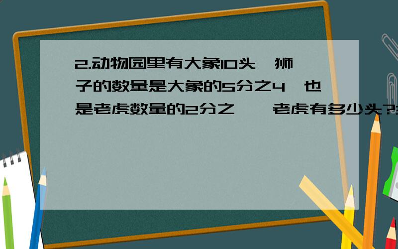 2.动物园里有大象10头,狮子的数量是大象的5分之4,也是老虎数量的2分之一,老虎有多少头?3.大课间期间,操场上跳竹竿舞的同学有35人,比玩滑板的人多5分之2,玩滑板的人游多少人?（分别用算术