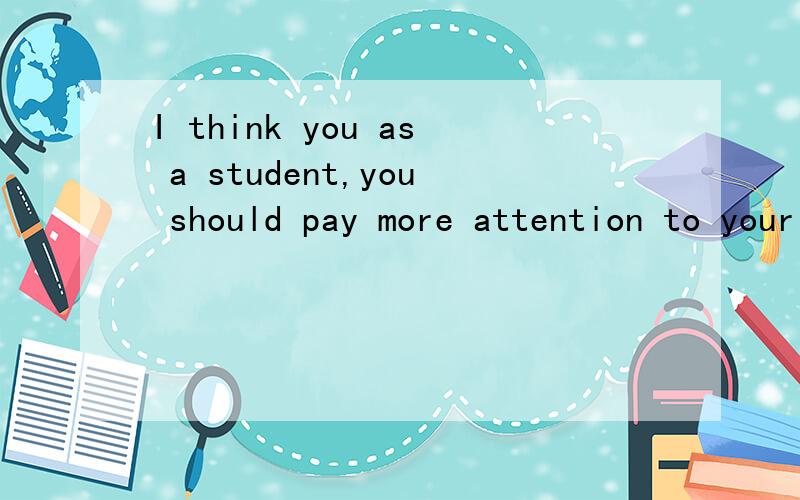 I think you as a student,you should pay more attention to your schoolwork这句话有没有语法错误?