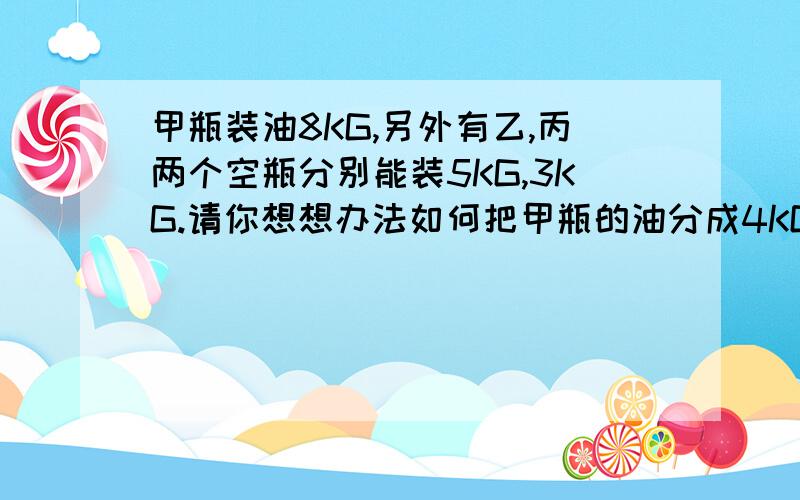 甲瓶装油8KG,另外有乙,丙两个空瓶分别能装5KG,3KG.请你想想办法如何把甲瓶的油分成4KG?