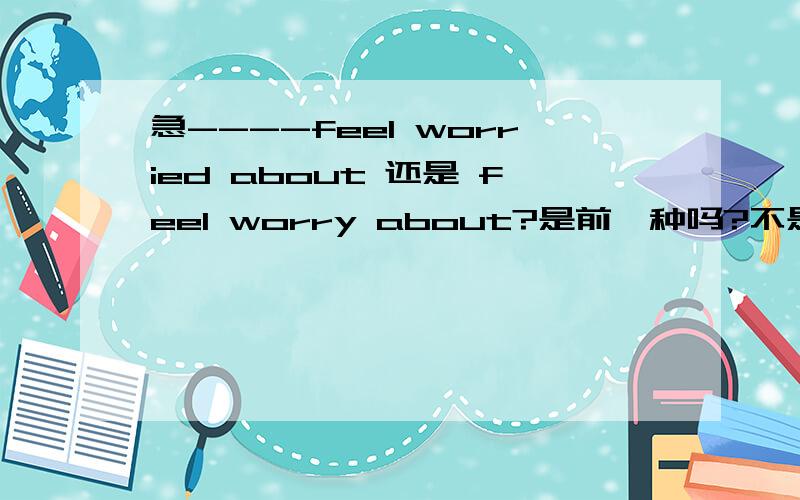 急----feel worried about 还是 feel worry about?是前一种吗?不是be worried about sth.前一句没有be动词呀?详细点儿--快期末考了---