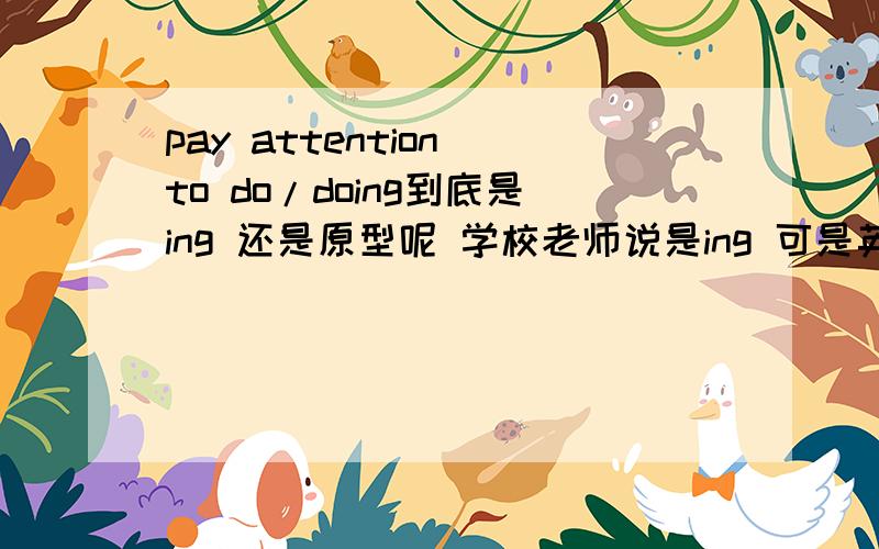 pay attention to do/doing到底是ing 还是原型呢 学校老师说是ing 可是英语班的说是原型 到底是哪个 我都混了。