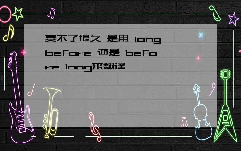 要不了很久 是用 long before 还是 before long来翻译