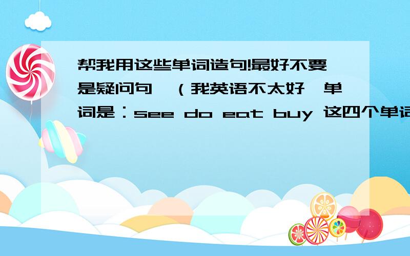 帮我用这些单词造句!最好不要是疑问句,（我英语不太好,单词是：see do eat buy 这四个单词，忘写单词了，对不起哈~还有，一个单词要造两个句子，一个现在式，一个过去式。