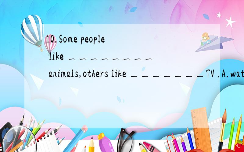 10.Some people like ________ animals,others like _______TV .A.watching; watching B.to watch; toseeC.to see; to watch D.see,to watch(接上）为什么不是a,请说明理由