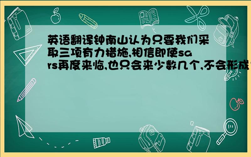 英语翻译钟南山认为只要我们采取三项有力措施,相信即使sars再度来临,也只会来少数几个,不会形成大的疫情,一是严格管理实验室,二是严格管理野生动物特别是果子狸,三是一旦发现可疑或确