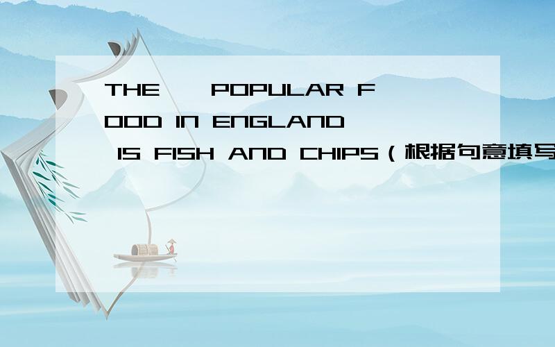 THE——POPULAR FOOD IN ENGLAND IS FISH AND CHIPS（根据句意填写单词）