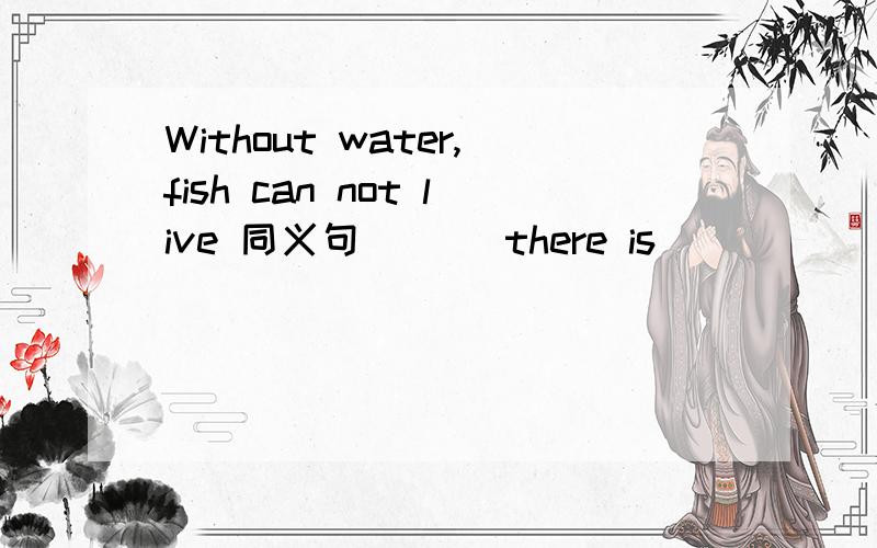 Without water,fish can not live 同义句 ( ) there is ( ) ( ),fish can not live