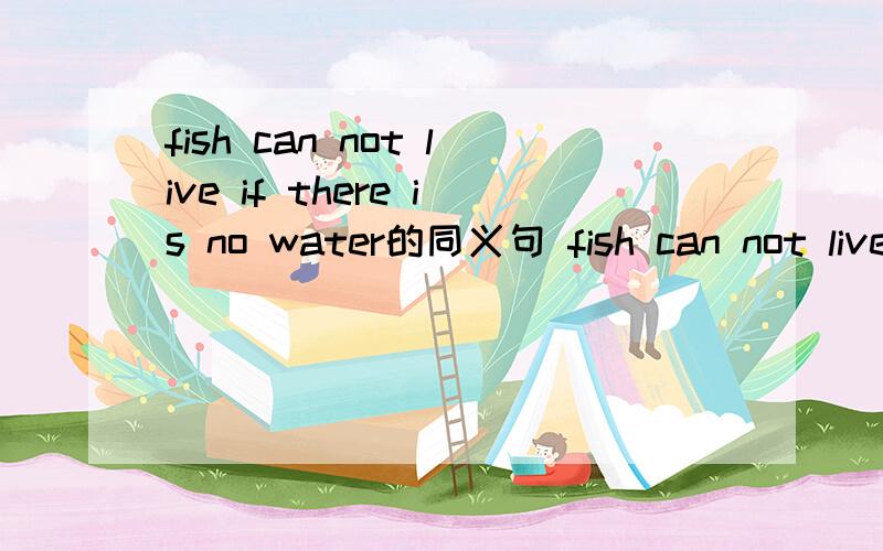 fish can not live if there is no water的同义句 fish can not live ( ) water