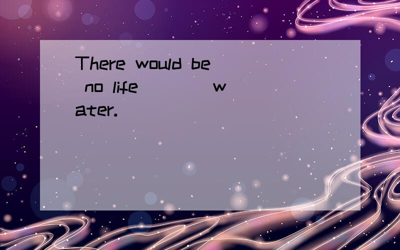 There would be no life ___ water.
