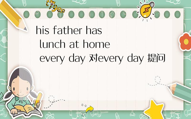 his father has lunch at home every day 对every day 提问