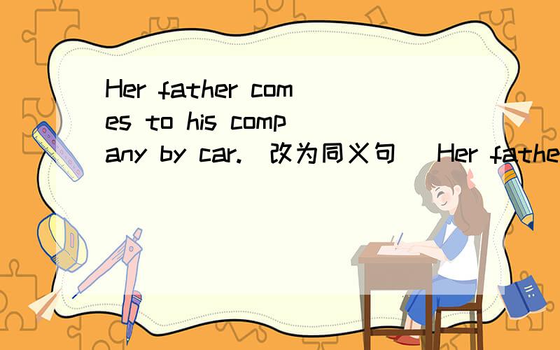 Her father comes to his company by car.(改为同义句） Her father (一空）to his company.