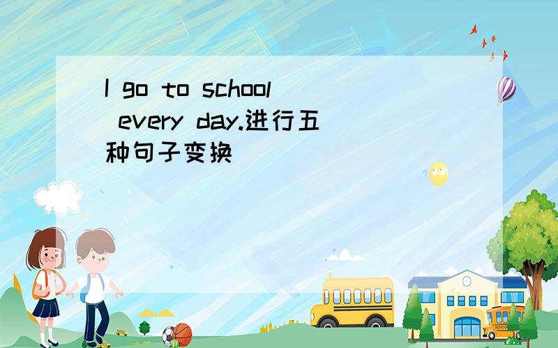 I go to school every day.进行五种句子变换