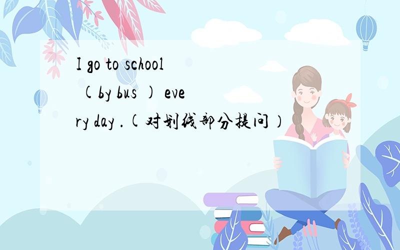 I go to school (by bus ) every day .(对划线部分提问）