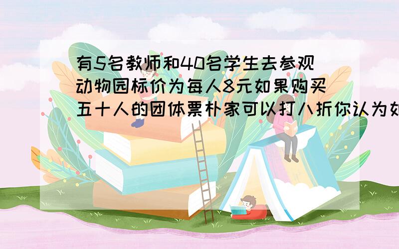 有5名教师和40名学生去参观动物园标价为每人8元如果购买五十人的团体票朴家可以打八折你认为如何购票更划算