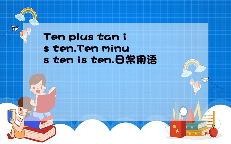 Ten plus tan is ten.Ten minus ten is ten.日常用语