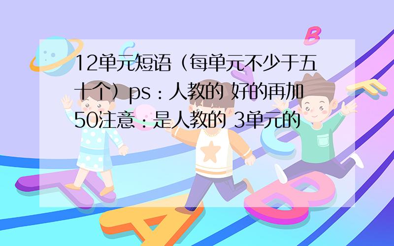 12单元短语（每单元不少于五十个）ps：人教的 好的再加50注意：是人教的 3单元的