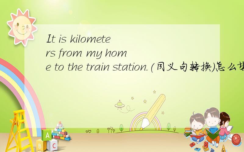 It is kilometers from my home to the train station.(同义句转换)怎么填?It is 18 kilometers from my home to the train station.(同义句转换)怎么填？？