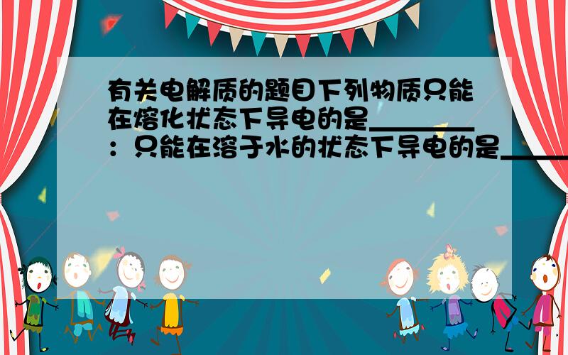 有关电解质的题目下列物质只能在熔化状态下导电的是＿＿＿＿：只能在溶于水的状态下导电的是＿＿＿：两种状态下都可以导电的是＿＿＿．A.H2SO4 B.NaOH C.NH3*H2O D.NaCl E.NaHCO3 F.AgCl G.CaOFG ACE B