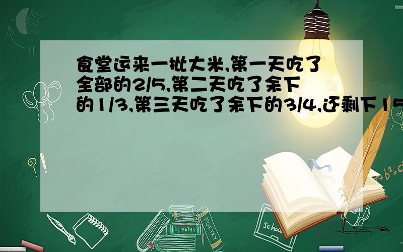 食堂运来一批大米,第一天吃了全部的2/5,第二天吃了余下的1/3,第三天吃了余下的3/4,还剩下15KG.运来多少KG?注意：用解方程,不要乱做,要保证无误,并说明你算出来的理由是什么,why?