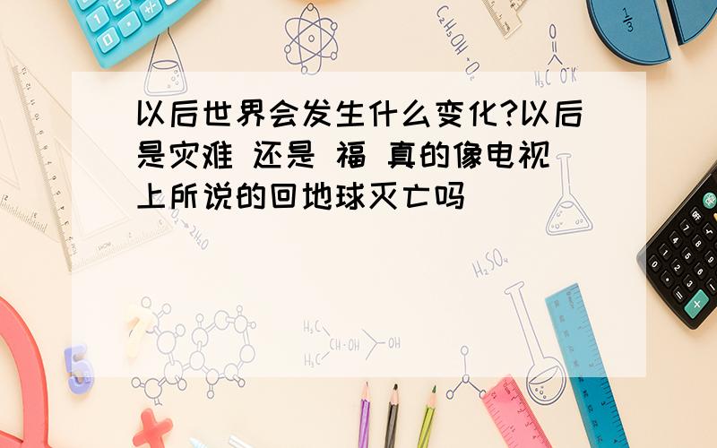 以后世界会发生什么变化?以后是灾难 还是 福 真的像电视上所说的回地球灭亡吗