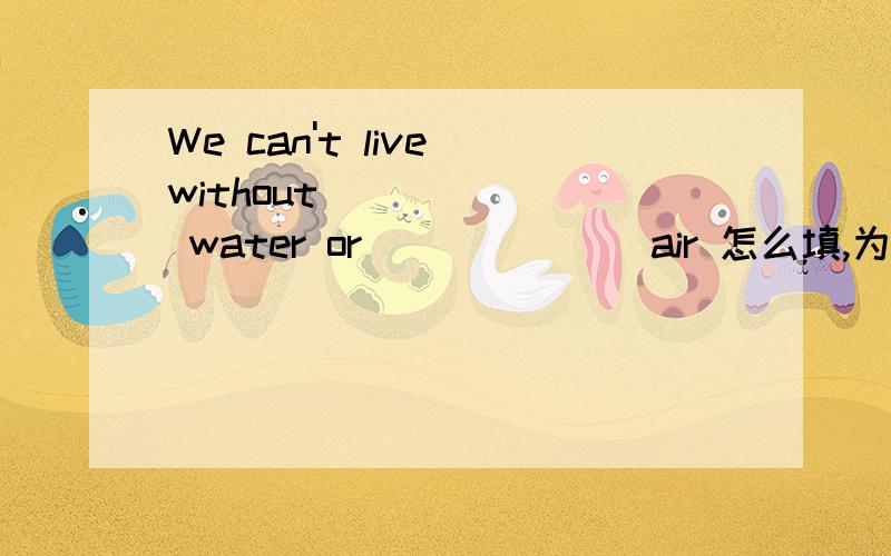 We can't live without ______ water or ______ air 怎么填,为什么