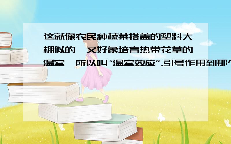 这就像农民种蔬菜搭盖的塑料大棚似的,又好象培育热带花草的温室,所以叫‘温室效应”.引号作用到那个时候,我国北方“千里冰封,万里雪飘”的瑰丽景象将大为逊色.