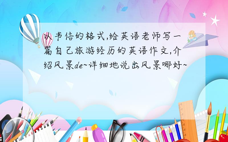 以书信的格式,给英语老师写一篇自己旅游经历的英语作文,介绍风景de~详细地说出风景哪好~