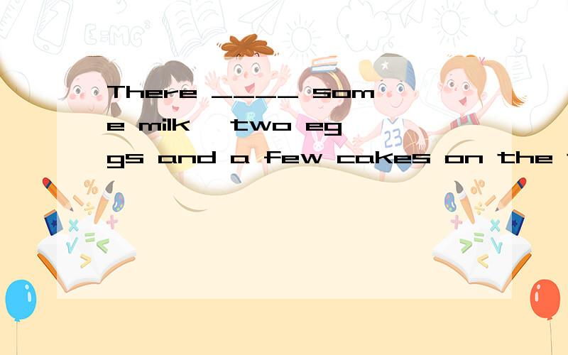 There ____ some milk ,two eggs and a few cakes on the table.1.is 2 are 3.has 4 have
