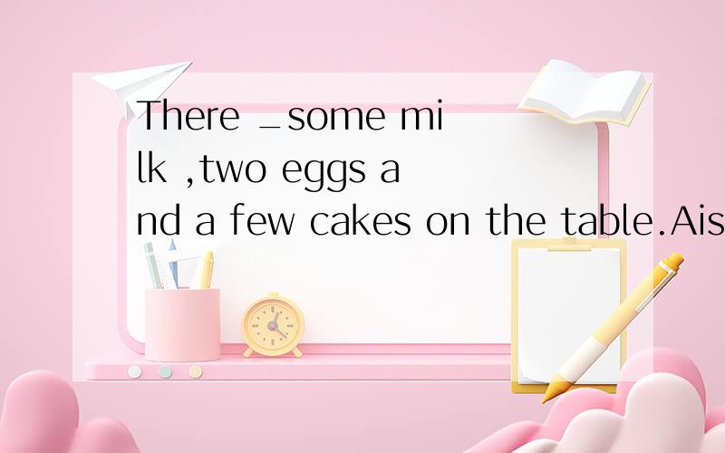 There _some milk ,two eggs and a few cakes on the table.Ais B are C has D have 选择哪个