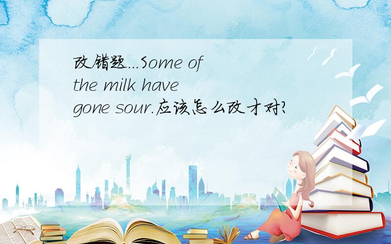 改错题...Some of the milk have gone sour.应该怎么改才对?