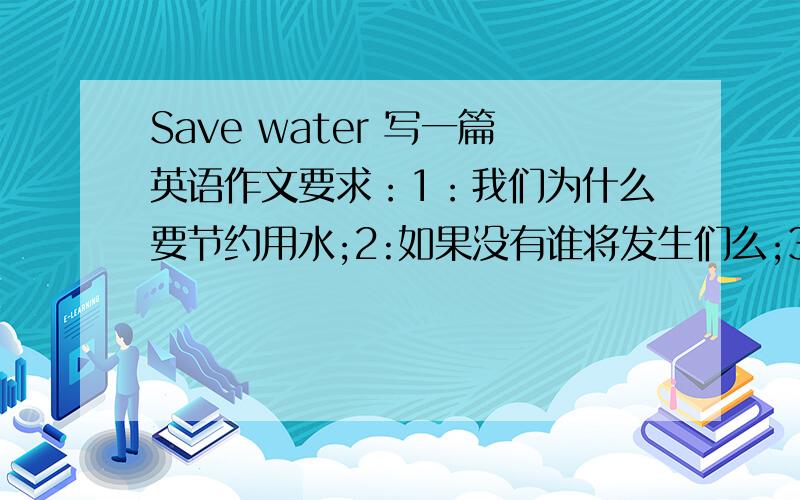 Save water 写一篇英语作文要求：1：我们为什么要节约用水;2:如果没有谁将发生们么;3:我们怎么节约用水:4；我们用水做什么