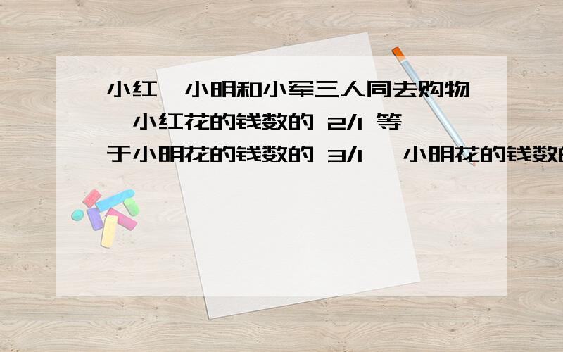 小红、小明和小军三人同去购物,小红花的钱数的 2/1 等于小明花的钱数的 3/1 ,小明花的钱数的 4/3 等于小军的7/4 ,结果小军比小红多花93 元,求三人共花多少元?