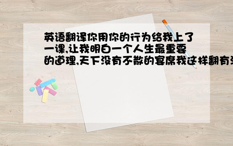 英语翻译你用你的行为给我上了一课,让我明白一个人生最重要的道理,天下没有不散的宴席我这样翻有没错啊··your behavior let me know that there is no forever together.