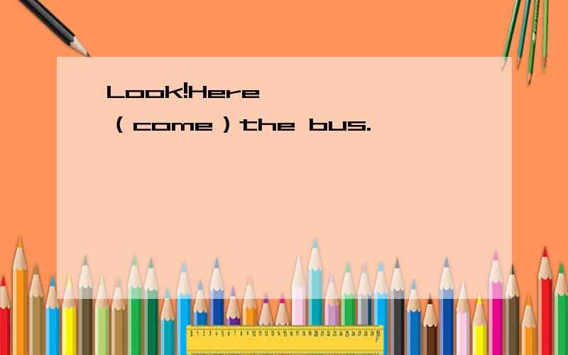 Look!Here ————（come）the bus.