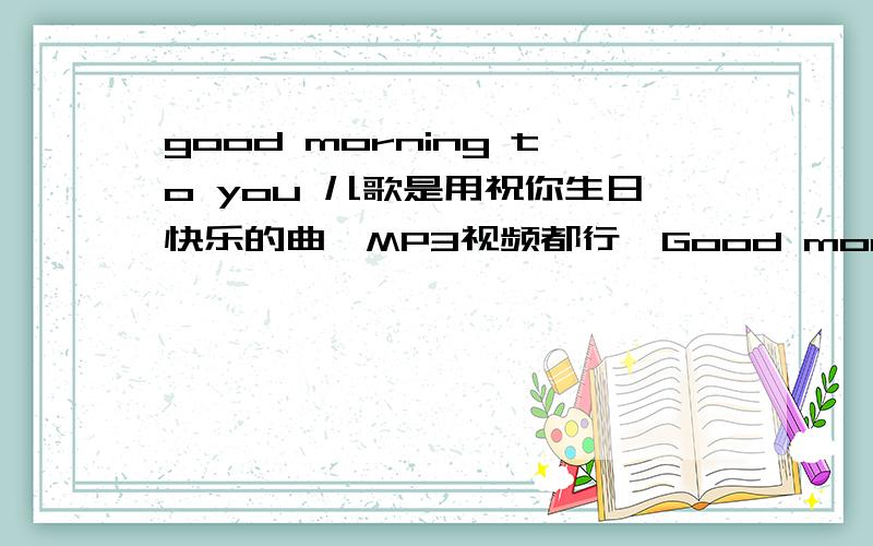 good morning to you 儿歌是用祝你生日快乐的曲,MP3视频都行,Good morning to you good morning to you good morning dear teacher good morning to you但是歌词一定要和这个一样的,