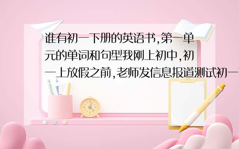 谁有初一下册的英语书,第一单元的单词和句型我刚上初中,初一上放假之前,老师发信息报道测试初一下第一单元的单词和句型,明天下午两点就要测试,谢